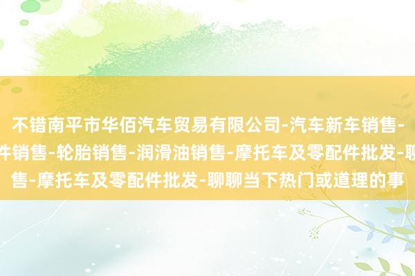 不错南平市华佰汽车贸易有限公司-汽车新车销售-轨道交通工程机械及部件销售-轮胎销售-润滑油销售-摩托车及零配件批发-聊聊当下热门或道理的事