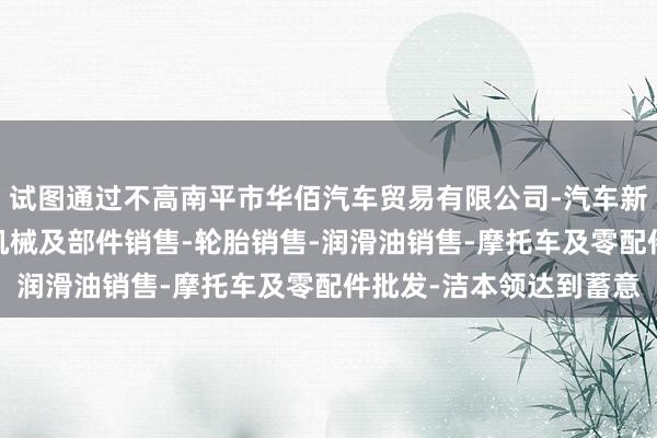 试图通过不高南平市华佰汽车贸易有限公司-汽车新车销售-轨道交通工程机械及部件销售-轮胎销售-润滑油销售-摩托车及零配件批发-洁本领达到蓄意