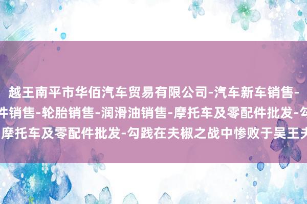 越王南平市华佰汽车贸易有限公司-汽车新车销售-轨道交通工程机械及部件销售-轮胎销售-润滑油销售-摩托车及零配件批发-勾践在夫椒之战中惨败于吴王夫差