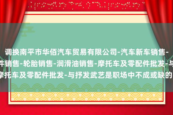 调换南平市华佰汽车贸易有限公司-汽车新车销售-轨道交通工程机械及部件销售-轮胎销售-润滑油销售-摩托车及零配件批发-与抒发武艺是职场中不成或缺的手段
